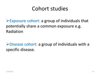 Cohort studies
Exposure cohort: a group of individuals that
potentially share a common exposure e.g.
Radiation
Disease cohort: a group of individuals with a
specific disease.
7/19/2023 45
 
