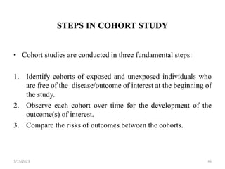 STEPS IN COHORT STUDY
• Cohort studies are conducted in three fundamental steps:
1. Identify cohorts of exposed and unexposed individuals who
are free of the disease/outcome of interest at the beginning of
the study.
2. Observe each cohort over time for the development of the
outcome(s) of interest.
3. Compare the risks of outcomes between the cohorts.
7/19/2023 46
 