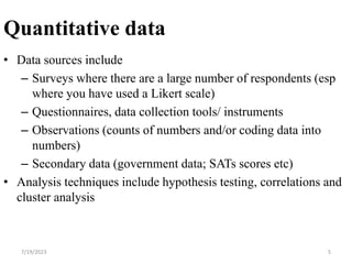 Quantitative data
• Data sources include
– Surveys where there are a large number of respondents (esp
where you have used a Likert scale)
– Questionnaires, data collection tools/ instruments
– Observations (counts of numbers and/or coding data into
numbers)
– Secondary data (government data; SATs scores etc)
• Analysis techniques include hypothesis testing, correlations and
cluster analysis
7/19/2023 5
 