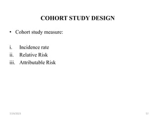 COHORT STUDY DESIGN
• Cohort study measure:
i. Incidence rate
ii. Relative Risk
iii. Attributable Risk
7/19/2023 57
 