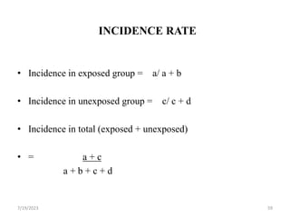 INCIDENCE RATE
• Incidence in exposed group = a/ a + b
• Incidence in unexposed group = c/ c + d
• Incidence in total (exposed + unexposed)
• = a + c
a + b + c + d
7/19/2023 59
 