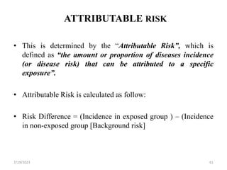 ATTRIBUTABLE RISK
• This is determined by the “Attributable Risk”, which is
defined as “the amount or proportion of diseases incidence
(or disease risk) that can be attributed to a specific
exposure”.
• Attributable Risk is calculated as follow:
• Risk Difference = (Incidence in exposed group ) – (Incidence
in non-exposed group [Background risk]
7/19/2023 61
 