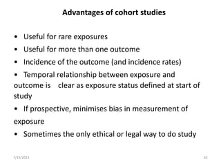 Advantages of cohort studies
• Useful for rare exposures
• Useful for more than one outcome
• Incidence of the outcome (and incidence rates)
• Temporal relationship between exposure and
outcome is clear as exposure status defined at start of
study
• If prospective, minimises bias in measurement of
exposure
• Sometimes the only ethical or legal way to do study
7/19/2023 62
 