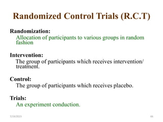 Randomized Control Trials (R.C.T)
Randomization:
Allocation of participants to various groups in random
fashion
Intervention:
The group of participants which receives intervention/
treatment.
Control:
The group of participants which receives placebo.
Trials:
An experiment conduction.
66
7/19/2023
 