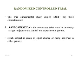 RANDOMIZED CONTROLLED TRIAL
• The true experimental study design (RCT) has three
characteristics:
1. RANDOMIZATION - the researcher takes care to randomly
assign subjects to the control and experimental groups.
• (Each subject is given an equal chance of being assigned to
either group.)
7/19/2023 68
 