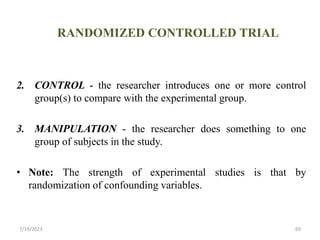 RANDOMIZED CONTROLLED TRIAL
2. CONTROL - the researcher introduces one or more control
group(s) to compare with the experimental group.
3. MANIPULATION - the researcher does something to one
group of subjects in the study.
• Note: The strength of experimental studies is that by
randomization of confounding variables.
7/19/2023 69
 