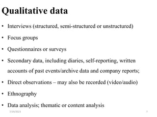 Qualitative data
• Interviews (structured, semi-structured or unstructured)
• Focus groups
• Questionnaires or surveys
• Secondary data, including diaries, self-reporting, written
accounts of past events/archive data and company reports;
• Direct observations – may also be recorded (video/audio)
• Ethnography
• Data analysis; thematic or content analysis
7/19/2023 7
 