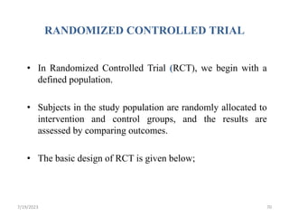 RANDOMIZED CONTROLLED TRIAL
• In Randomized Controlled Trial (RCT), we begin with a
defined population.
• Subjects in the study population are randomly allocated to
intervention and control groups, and the results are
assessed by comparing outcomes.
• The basic design of RCT is given below;
7/19/2023 70
 