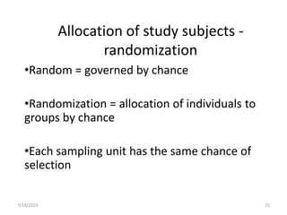 Allocation of study subjects -
randomization
•Random = governed by chance
•Randomization = allocation of individuals to
groups by chance
•Each sampling unit has the same chance of
selection
7/19/2023 72
 