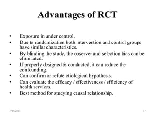 Advantages of RCT
• Exposure in under control.
• Due to randomization both intervention and control groups
have similar characteristics.
• By blinding the study, the observer and selection bias can be
eliminated.
• If properly designed & conducted, it can reduce the
confounding.
• Can confirm or refute etiological hypothesis.
• Can evaluate the efficacy / effectiveness / efficiency of
health services.
• Best method for studying causal relationship.
77
7/19/2023
 