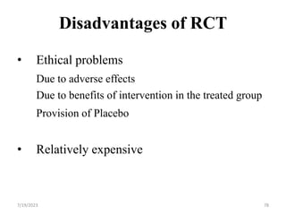 Disadvantages of RCT
• Ethical problems
Due to adverse effects
Due to benefits of intervention in the treated group
Provision of Placebo
• Relatively expensive
78
7/19/2023
 