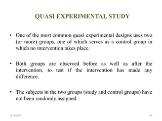 QUASI EXPERIMENTAL STUDY
• One of the most common quasi experimental designs uses two
(or more) groups, one of which serves as a control group in
which no intervention takes place.
• Both groups are observed before as well as after the
intervention, to test if the intervention has made any
difference.
• The subjects in the two groups (study and control groups) have
not been randomly assigned.
7/19/2023 80
 