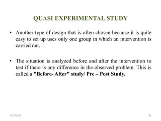 QUASI EXPERIMENTAL STUDY
• Another type of design that is often chosen because it is quite
easy to set up uses only one group in which an intervention is
carried out.
• The situation is analyzed before and after the intervention to
test if there is any difference in the observed problem. This is
called a "Before- After" study/ Pre – Post Study.
7/19/2023 82
 