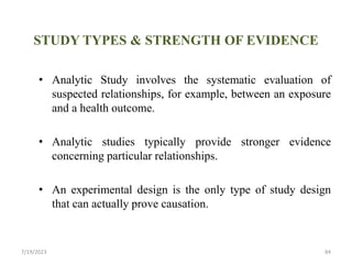 STUDY TYPES & STRENGTH OF EVIDENCE
• Analytic Study involves the systematic evaluation of
suspected relationships, for example, between an exposure
and a health outcome.
• Analytic studies typically provide stronger evidence
concerning particular relationships.
• An experimental design is the only type of study design
that can actually prove causation.
7/19/2023 84
 