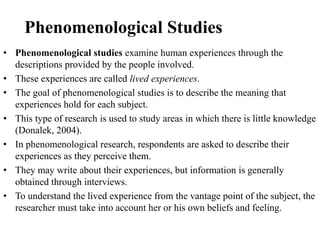 Phenomenological Studies
• Phenomenological studies examine human experiences through the
descriptions provided by the people involved.
• These experiences are called lived experiences.
• The goal of phenomenological studies is to describe the meaning that
experiences hold for each subject.
• This type of research is used to study areas in which there is little knowledge
(Donalek, 2004).
• In phenomenological research, respondents are asked to describe their
experiences as they perceive them.
• They may write about their experiences, but information is generally
obtained through interviews.
• To understand the lived experience from the vantage point of the subject, the
researcher must take into account her or his own beliefs and feeling.
 