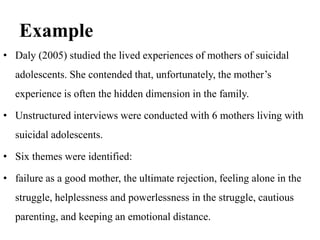Example
• Daly (2005) studied the lived experiences of mothers of suicidal
adolescents. She contended that, unfortunately, the mother’s
experience is often the hidden dimension in the family.
• Unstructured interviews were conducted with 6 mothers living with
suicidal adolescents.
• Six themes were identified:
• failure as a good mother, the ultimate rejection, feeling alone in the
struggle, helplessness and powerlessness in the struggle, cautious
parenting, and keeping an emotional distance.
 