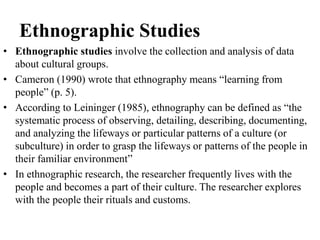 Ethnographic Studies
• Ethnographic studies involve the collection and analysis of data
about cultural groups.
• Cameron (1990) wrote that ethnography means “learning from
people” (p. 5).
• According to Leininger (1985), ethnography can be defined as “the
systematic process of observing, detailing, describing, documenting,
and analyzing the lifeways or particular patterns of a culture (or
subculture) in order to grasp the lifeways or patterns of the people in
their familiar environment”
• In ethnographic research, the researcher frequently lives with the
people and becomes a part of their culture. The researcher explores
with the people their rituals and customs.
 