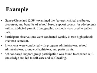 Example
• Gance-Cleveland (2004) examined the features, critical attributes,
processes, and benefits of school based support groups for adolescents
with an addicted parent. Ethnographic methods were used to gather
data.
• Participant observations were conducted weekly at two high schools
over one semester.
• Interviews were conducted with program administrators, school
administrators, group co-facilitators, and participants.
• School-based support group participation was found to enhance self-
knowledge and led to self-care and self-healing.
 