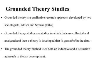 Grounded Theory Studies
• Grounded theory is a qualitative research approach developed by two
sociologists, Glaser and Strauss (1967).
• Grounded theory studies are studies in which data are collected and
analyzed and then a theory is developed that is grounded in the data.
• The grounded theory method uses both an inductive and a deductive
approach to theory development.
 
