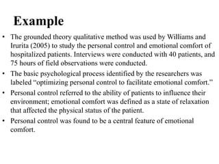 Example
• The grounded theory qualitative method was used by Williams and
Irurita (2005) to study the personal control and emotional comfort of
hospitalized patients. Interviews were conducted with 40 patients, and
75 hours of field observations were conducted.
• The basic psychological process identified by the researchers was
labeled “optimizing personal control to facilitate emotional comfort.”
• Personal control referred to the ability of patients to influence their
environment; emotional comfort was defined as a state of relaxation
that affected the physical status of the patient.
• Personal control was found to be a central feature of emotional
comfort.
 