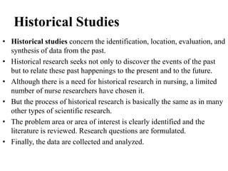 Historical Studies
• Historical studies concern the identification, location, evaluation, and
synthesis of data from the past.
• Historical research seeks not only to discover the events of the past
but to relate these past happenings to the present and to the future.
• Although there is a need for historical research in nursing, a limited
number of nurse researchers have chosen it.
• But the process of historical research is basically the same as in many
other types of scientific research.
• The problem area or area of interest is clearly identified and the
literature is reviewed. Research questions are formulated.
• Finally, the data are collected and analyzed.
 
