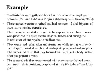 Example
• Oral histories were gathered from 8 nurses who were employed
between 1951 and 1965 in a Virginia state hospital (Harmon, 2005).
• These nurses were now retired and had between 12 and 46 years of
psychiatric nursing experience.
• The researcher wanted to describe the experiences of these nurses
who practiced in a state mental hospital before and during the
introduction of antipsychotic medications.
• They expressed resignation and frustration while trying to provide
care despite crowded wards and inadequate personnel and supplies.
The nurses indicated that they focused on the patient’s body instead
of on the patient’s mind.
• The camaraderie they experienced with other nurses helped them
continue in their positions, despite what they felt to be a “thankless
job.”
 