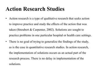 Action Research Studies
• Action research is a type of qualitative research that seeks action
to improve practice and study the effects of the action that was
taken (Streubert & Carpenter, 2002). Solutions are sought to
practice problems in one particular hospital or health care settings.
• There is no goal of trying to generalize the findings of the study,
as is the case in quantitative research studies. In action research,
the implementation of solutions occurs as an actual part of the
research process. There is no delay in implementation of the
solutions.
 