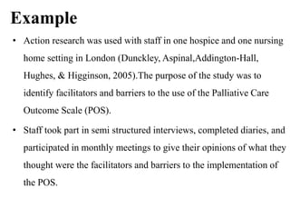 Example
• Action research was used with staff in one hospice and one nursing
home setting in London (Dunckley, Aspinal,Addington-Hall,
Hughes, & Higginson, 2005).The purpose of the study was to
identify facilitators and barriers to the use of the Palliative Care
Outcome Scale (POS).
• Staff took part in semi structured interviews, completed diaries, and
participated in monthly meetings to give their opinions of what they
thought were the facilitators and barriers to the implementation of
the POS.
 