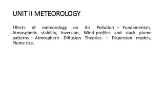 UNIT II METEOROLOGY
Effects of meteorology on Air Pollution – Fundamentals,
Atmospheric stability, Inversion, Wind profiles and stack plume
patterns – Atmospheric Diffusion Theories – Dispersion models,
Plume rise.
 