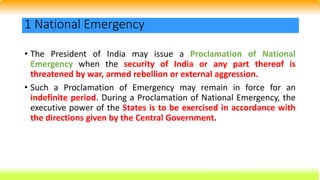 • The President of India may issue a Proclamation of National
Emergency when the security of India or any part thereof is
threatened by war, armed rebellion or external aggression.
• Such a Proclamation of Emergency may remain in force for an
indefinite period. During a Proclamation of National Emergency, the
executive power of the States is to be exercised in accordance with
the directions given by the Central Government.
1 National Emergency
 
