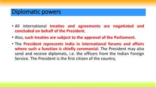 • All international treaties and agreements are negotiated and
concluded on behalf of the President.
• Also, such treaties are subject to the approval of the Parliament.
• The President represents India in international forums and affairs
where such a function is chiefly ceremonial. The President may also
send and receive diplomats, i.e. the officers from the Indian Foreign
Service. The President is the first citizen of the country.
Diplomatic powers
 