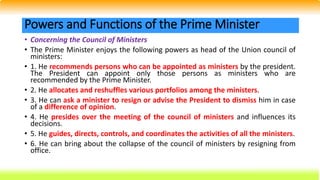 • Concerning the Council of Ministers
• The Prime Minister enjoys the following powers as head of the Union council of
ministers:
• 1. He recommends persons who can be appointed as ministers by the president.
The President can appoint only those persons as ministers who are
recommended by the Prime Minister.
• 2. He allocates and reshuffles various portfolios among the ministers.
• 3. He can ask a minister to resign or advise the President to dismiss him in case
of a difference of opinion.
• 4. He presides over the meeting of the council of ministers and influences its
decisions.
• 5. He guides, directs, controls, and coordinates the activities of all the ministers.
• 6. He can bring about the collapse of the council of ministers by resigning from
office.
Powers and Functions of the Prime Minister
 