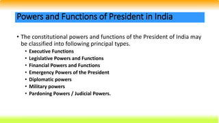 • The constitutional powers and functions of the President of India may
be classified into following principal types.
• Executive Functions
• Legislative Powers and Functions
• Financial Powers and Functions
• Emergency Powers of the President
• Diplomatic powers
• Military powers
• Pardoning Powers / Judicial Powers.
Powers and Functions of President in India
 