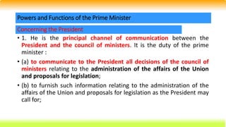 • 1. He is the principal channel of communication between the
President and the council of ministers. It is the duty of the prime
minister :
• (a) to communicate to the President all decisions of the council of
ministers relating to the administration of the affairs of the Union
and proposals for legislation;
• (b) to furnish such information relating to the administration of the
affairs of the Union and proposals for legislation as the President may
call for;
Powers and Functions of the Prime Minister
Concerning the President
 