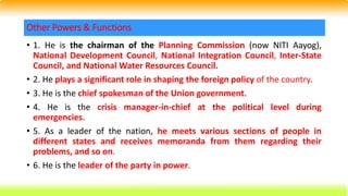 • 1. He is the chairman of the Planning Commission (now NITI Aayog),
National Development Council, National Integration Council, Inter-State
Council, and National Water Resources Council.
• 2. He plays a significant role in shaping the foreign policy of the country.
• 3. He is the chief spokesman of the Union government.
• 4. He is the crisis manager-in-chief at the political level during
emergencies.
• 5. As a leader of the nation, he meets various sections of people in
different states and receives memoranda from them regarding their
problems, and so on.
• 6. He is the leader of the party in power.
Other Powers & Functions
 