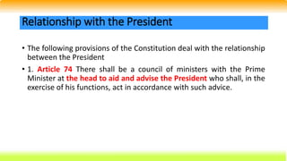 • The following provisions of the Constitution deal with the relationship
between the President
• 1. Article 74 There shall be a council of ministers with the Prime
Minister at the head to aid and advise the President who shall, in the
exercise of his functions, act in accordance with such advice.
Relationship with the President
 