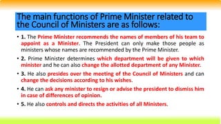 • 1. The Prime Minister recommends the names of members of his team to
appoint as a Minister. The President can only make those people as
ministers whose names are recommended by the Prime Minister.
• 2. Prime Minister determines which department will be given to which
minister and he can also change the allotted department of any Minister.
• 3. He also presides over the meeting of the Council of Ministers and can
change the decisions according to his wishes.
• 4. He can ask any minister to resign or advise the president to dismiss him
in case of differences of opinion.
• 5. He also controls and directs the activities of all Ministers.
The main functions of Prime Minister related to
the Council of Ministers are as follows:
 