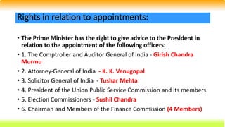 • The Prime Minister has the right to give advice to the President in
relation to the appointment of the following officers:
• 1. The Comptroller and Auditor General of India - Girish Chandra
Murmu
• 2. Attorney-General of India - K. K. Venugopal
• 3. Solicitor General of India - Tushar Mehta
• 4. President of the Union Public Service Commission and its members
• 5. Election Commissioners - Sushil Chandra
• 6. Chairman and Members of the Finance Commission (4 Members)
Rights in relation to appointments:
 