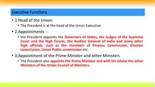 • 1.Head of the Union:
• The President is at the head of the Union Executive.
• 2.Appointments -
• the President appoints the Governors of States, the Judges of the Supreme
Court and the High Courts, the Auditor General of India and many other
high officials, such as the members of Finance Commission, Election
commission, Union Public commission etc.
• 3.Appointment of the Prime Minister and other Ministers
• The President also appoints the Prime Minister and with his advice the other
Ministers of the Union Council of Ministers.
Executive Functions
 