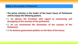 • The prime minister is the leader of the lower house of Parliament
and he enjoys the following powers.
• 1. He advises the President with regard to summoning and
proroguing of the sessions of the parliament.
• 2. He can recommend the dissolution of the sessions of the
Parliament.
• 3. He declares government policies on the floor of the house.
Rights in the context of Parliament:
 