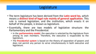 • The term legislature has been derived from the Latin word lex, which
means a distinct kind of legal rule mainly of general application. This
rule is named legislation, and the institution, which enacts it on
behalf of the people, is known as legislature.
• Essentially, there are two models of legislative structure: the
Parliamentary and the Presidential.
• In the parliamentary model, the executive is selected by the legislature from
among its own members. Therefore, the executive is responsible to the
legislature.
• The Presidential system is based on the theory of separation of powers and
does not permit any person to serve simultaneously in both executive and
legislature.
Legislature
 