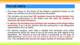 • The Lower House or the House of the People is popularly known as Lok
Sabha. Its members are directly elected by the people.
• This includes not more than 525 members chosen by direct election from
territorial constituencies in the States and not more 20 members to
represent the Union Territories.
• In addition the President may nominate two members of the Anglo-Indian
community if he is of the opinion that the community is not adequately
represented in the Lok Sabha.
• For election purpose, each state is divided into territorial units called
constituencies which are more or less of the same size with regard to the
population. The election to the Lok Sabha is conducted on the basis of
adult franchise; every adult who has attained 18 years of age is eligible to
vote. The candidate who secures the largest number of votes gets elected.
The Lok Sabha
 