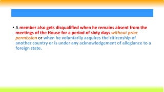 • A member also gets disqualified when he remains absent from the
meetings of the House for a period of sixty days without prior
permission or when he voluntarily acquires the citizenship of
another country or is under any acknowledgement of allegiance to a
foreign state.
 