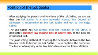 • After studying the powers and functions of the Lok Sabha, we can say
that the Lok Sabha is a very powerful House. The Council of
Ministers is responsible to the Lok Sabha and not to the Rajya
Sabha.
• The Lok Sabha has full control over the finances of the State. It
dominates ordinary law making bills as nearly 90% of the bills are
introduced in it.
• The joint sitting method of resolving the deadlocks between the two
Houses tends to favour the Lok Sabha. It also controls the executive.
The leader of majority in the Lok Sabha becomes the Prime Minister.
Position of the Lok Sabha
 
