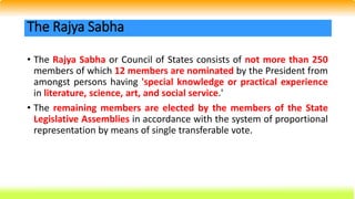 • The Rajya Sabha or Council of States consists of not more than 250
members of which 12 members are nominated by the President from
amongst persons having 'special knowledge or practical experience
in literature, science, art, and social service.'
• The remaining members are elected by the members of the State
Legislative Assemblies in accordance with the system of proportional
representation by means of single transferable vote.
The Rajya Sabha
 