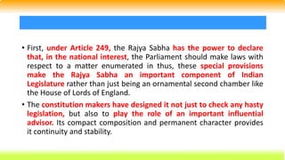 • First, under Article 249, the Rajya Sabha has the power to declare
that, in the national interest, the Parliament should make laws with
respect to a matter enumerated in thus, these special provisions
make the Rajya Sabha an important component of Indian
Legislature rather than just being an ornamental second chamber like
the House of Lords of England.
• The constitution makers have designed it not just to check any hasty
legislation, but also to play the role of an important influential
advisor. Its compact composition and permanent character provides
it continuity and stability.
 