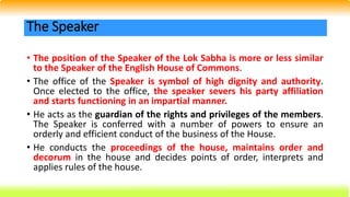 • The position of the Speaker of the Lok Sabha is more or less similar
to the Speaker of the English House of Commons.
• The office of the Speaker is symbol of high dignity and authority.
Once elected to the office, the speaker severs his party affiliation
and starts functioning in an impartial manner.
• He acts as the guardian of the rights and privileges of the members.
The Speaker is conferred with a number of powers to ensure an
orderly and efficient conduct of the business of the House.
• He conducts the proceedings of the house, maintains order and
decorum in the house and decides points of order, interprets and
applies rules of the house.
The Speaker
 