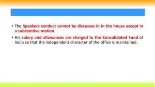 • The Speakers conduct cannot be discusses in in the house except in
a substantive motion.
• His salary and allowances are charged to the Consolidated Fund of
India so that the independent character of the office is maintained.
 