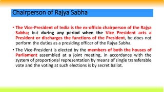 • The Vice-President of India is the ex-officio chairperson of the Rajya
Sabha; but during any period when the Vice President acts a
President or discharges the functions of the President, he does not
perform the duties as a presiding officer of the Rajya Sabha.
• The Vice-President is elected by the members of both the houses of
Parliament assembled at a joint meeting, in accordance with the
system of proportional representation by means of single transferable
vote and the voting at such elections is by secret ballot.
Chairperson of Rajya Sabha
 