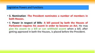 • 3. Nomination -The President nominates a number of members in
both Houses.
• 4. Power in respect of Bills- A bill passed by both the Houses of
Parliament requires his assent in order to become an Act. He may
give his assent to a bill or can withhold assent when a bill, after
getting approved in both the Houses, is placed before the President.
Legislative Powers and Functions
 